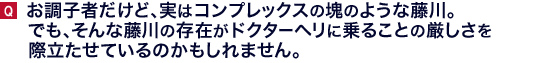 お調子者だけど、実はコンプレックスの塊のような藤川。でも、そんな藤川の存在がドクターヘリに乗ることの厳しさを際立たせているのかもしれません。