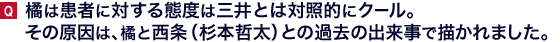 橘は患者に対する態度は三井とは対照的にクール。その原因は、橘と西条（杉本哲太）との過去の出来事で描かれました。