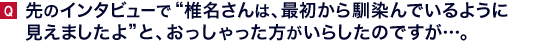 先のインタビューで“椎名さんは、最初から馴染んでいるように見えましたよ”と、おっしゃった方がいらしたのですが…。