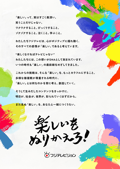 「楽しい」って、実はすごく奥深い。笑うことだけじゃない。ワクワクすること。びっくりすること。ゾクゾクすること。泣くこと。学ぶこと。わたしたちフジテレビは、心がポジティブに揺れ動く、そのすべての感情が「楽しい」であると考えています。“楽しくなければテレビじゃない”わたしたちには、この想いがDNAとして刻まれています。いつの時代も「楽しい」の最前線をめざしてきました。これからの挑戦は、そんな「楽しい」を、もっとカラフルにすること。多様な価値観が尊重される時代に、「楽しい」とは何なのかを常に考え、創造していく。そうして生みだしたコンテンツをきっかけに、明日が、社会が、世界が、彩られていくはずだから。まだ見ぬ「楽しい」を、あなたと一緒につくりたい。楽しいをぬりかえろ!