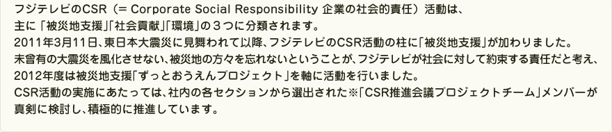 フジテレビのCSR（= Corporate Social Responsibility 企業の社会的責任）活動は､主に｢被災地支援｣｢社会貢献｣｢環境｣の３つに分類されます。2011年3月11日､東日本大震災に見舞われて以降､フジテレビのCSR活動の柱に｢被災地支援｣が加わりました。未曾有の大震災を風化させない､被災地の方々を忘れないということが､フジテレビが社会に対して約束する｢責任｣だと考え､2012年度は被災地支援｢ずっとおうえん。プロジェクト｣を軸に活動を行いました。CSR活動の実施にあたっては､社内の各セクションから選出された※｢CSR推進会議プロジェクトチーム｣メンバーが真剣に検討し､積極的に推進しています。