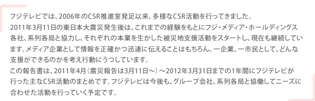 フジテレビでは、2006年のCSR推進室発足以来、多様なCSR活動を行ってきました。2011年3月11日の東日本大震災発生後は、これまでの経験をもとにフジ・メディア・ホールディングス各社、系列各局と協力し、それぞれの本業を生かした被災地支援活動をスタートし、現在も継続しています。メディア企業として情報を正確かつ迅速に伝えることはもちろん、一企業、一市民として、どんな支援ができるのかを考え行動にうつしています。この報告書は、2011年4月（震災報告は3月11日～）～2012年3月31日までの1年間にフジテレビが行った主なCSR活動のまとめです。フジテレビは今後も、グループ会社、系列各局と協働してニーズに合わせた活動を行っていく予定です。