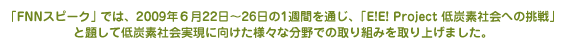 「FNNスピーク」では、2009年６月22日～26日の1週間を通じ、「E!E! Project 低炭素社会への挑戦」と題して低炭素社会実現に向けた様々な分野での取り組みを取り上げました。