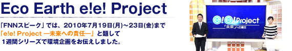 Eco Earth e!e! Project 「FNNスピーク」では、2010年7月19日(月)～23日(金)まで「e!e! Project ―未来への責任―」と題して1週間シリーズで環境企画をお伝えしました。