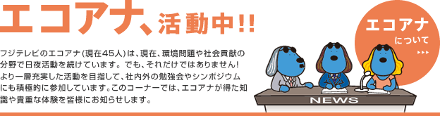 エコアナ活動中!!　フジテレビのエコアナ(現在45人)は、現在、環境問題や社会貢献の分野で日夜活動を続けています。 でも、それだけではありません！より一層充実した活動を目指して、社内外の勉強会やシンポジウムにも積極的に参加しています。このコーナーでは、エコアナが得た知識や貴重な体験を皆様にお知らせします。