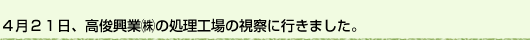 ４月21日、高俊興業(株)の処理工場の視察に行きました。