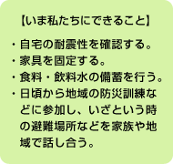 【いま私たちにできること】 ●自宅の耐震性を確認する。●家具を固定する。●食料・飲料水の備蓄を行う。<br>
●日頃から地域の防災訓練などに参加し、いざという時の避難場所などを家族や地域で話し合う。