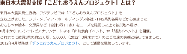 東日本大震災発生直後、フジテレビでは「こどもおうえんプロジェクト」を立ち上げました。
フジ・メディア・ホールディングス各社・FNS系列各局などから集まったおもちゃや絵本、文房具など（合計3万1千点）をにニーズを確認した上で被災地に届け、5月末からはフジテレビアナウンサーによる「出前食育イベント」や「朗読イベント」を開催。これまで被災3県の約53カ所、5,000人（2012年3月末まで）のこども達の笑顔と接してきました。2012年4月以降は「ずっとおうえん。プロジェクト」として活動を継続しています。