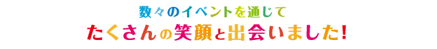 数々のイベントを通じてたくさんの笑顔と出会いました！