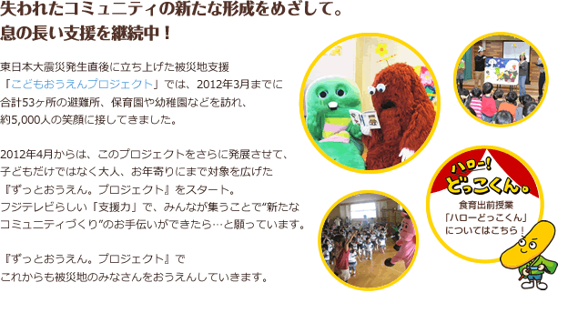 失われたコミュニティの新たな形成をめざして。　息の長い支援を継続中！ 東日本大震災発生直後に立ち上げた被災地支援「こどもおうえんプロジェクト」では、2012年3月までに合計53ヶ所の避難所、保育園や幼稚園などを訪れ、約5,000人の笑顔に接してきました。2012年4月からは、このプロジェクトをさらに発展させて、子どもだけではなく大人、お年寄りにまで対象を広げた「ずっとおうえん。プロジェクト」をスタート。 フジテレビらしい「支援力」で、みんなが集うことで”新たなコミュニティづくり”のお手伝いができたら…と願っています。「ずっとおうえん。プロジェクト」で　これからも被災地のみなさんをおうえんしていきます。
