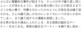 どんなに衝撃的な事件が起きても、テレビの中で繰り返し同じニュースが流れるように、自分自身の身になにかが起きるまでどこか他人事で、何事もなかったかのように日常生活は繰り返される。そんな繰り返しのなかにいるうちにいつのまにか忘れてしまい、また繰り返すその連鎖を表現しました。ある男が自分の過去にふれたとき、ある家族は誕生日パーティーをはじめる。家族は誕生日パーティーを繰り返し始め…