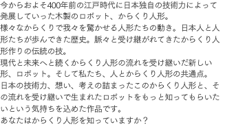 今からおよそ400年前の江戸時代に日本独自の技術力によって発展していった木製のロボット、からくり人形。様々なからくりで我々を驚かせる人形たちの動き。日本人と人形たちが歩んできた歴史。脈々と受け継がれてきたからくり人形作りの伝統の技。現代と未来へと続くからくり人形の流れを受け継いだ新しい形、ロボット。そして私たち、人とからくり人形の共通点。日本の技術力、想い、考えの詰まったこのからくり人形と、その流れを受け継いで生まれたロボットをもっと知ってもらいたいという気持ちを込めた作品です。あなたはからくり人形を知っていますか？