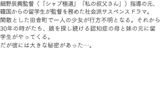 細野辰興監督（「シャブ極道」「私の叔父さん」）指導の元、韓国からの留学生が監督を務めた社会派サスペンスドラマ。閑散とした田舎町で一人の少女が行方不明となる。それから30年の時がたち、娘を探し続ける認知症の母と妹の元に留学生がやってくる。だが彼には大きな秘密があった…。