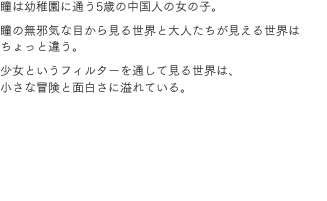 瞳は幼稚園に通う5歳の中国人の女の子。瞳の無邪気な目から見る世界と大人たちが見える世界はちょっと違う。少女というフィルターを通して見る世界は、小さな冒険と面白さに溢れている。