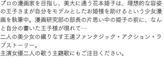 プロの漫画家を目指し、美大に通う花本姫子は、理想的な容姿の王子さまが自分をモデルとしたお姫様を助けるという少女漫画を執筆中。漫画研究部の部長の片思い中の姫子の前に、なんと自分の書いた王子様が現れて…二人の美少女の織りなす王道ファンタジック・アクション・ラブストーリー。主演女優二人の歌う主題歌にもご注目ください。