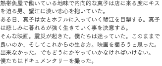 熱帯魚屋で働いている地味で内向的な真子は店に来る度にキスを迫る男、蟹江に淡い恋心を抱いていた。ある日、真子は女とホテルに入っていく蟹江を目撃する。真子は悲しみに暮れるが強く生きていく事を決意する。そんな映画。震災が起きた。僕たちは迷っていた。このままで良いのか、そしてこれからの生き方。映画を撮ろうと思った。出来なかった。でもどうにかやっていかなければいけない。僕たちはドキュメンタリーを撮った。