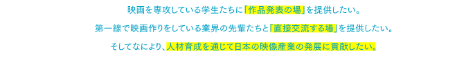 映画を専攻している学生たちに「作品発表の場」を与えたい。現場の第一線で映画作りをしている業界の先輩たちと「直接交流する場」を提供したい。そしてなにより、人材育成を通じて日本の映像産業の発展に貢献したい。