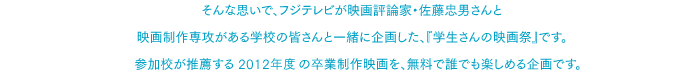 そんな思いで、フジテレビが映画評論家・佐藤忠男さんと映画制作専攻がある学校の皆さんと一緒に企画した、『学生さんの映画祭』です。