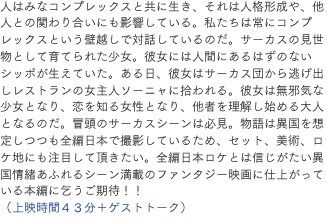 人はみなコンプレックスと共に生き、それは人格形成や、他人との関わり合いにも影響している。私たちは常にコンプレックスという壁越しで対話しているのだ。サーカスの見世物として育てられた少女。彼女には人間にあるはずのないシッポが生えていた。ある日、彼女はサーカス団から逃げ出しレストランの女主人ソーニャに拾われる。彼女は無邪気な少女となり、恋を知る女性となり、他者を理解し始める大人となるのだ。冒頭のサーカスシーンは必見。物語は異国を想定しつつも全編日本で撮影しているため、セット、美術、ロケ地にも注目して頂きたい。全編日本ロケとは信じがたい異国情緒あふれるシーン満載のファンタジー映画に仕上がっている本編に乞うご期待！！