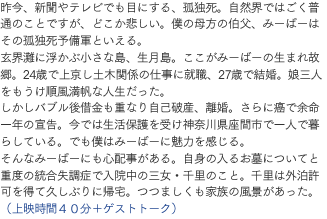 昨今、新聞やテレビでも目にする、孤独死。自然界ではごく普通のことですが、どこか悲しい。僕の母方の伯父、みーばーはその孤独死予備軍といえる。玄界灘に浮かぶ小さな島、生月島。ここがみーばーの生まれ故郷。24歳で上京し土木関係の仕事に就職、27歳で結婚。娘三人をもうけ順風満帆な人生だった。しかしバブル後借金も重なり自己破産、離婚。さらに癌で余命一年の宣告。今では生活保護を受け神奈川県座間市で一人で暮らしている。でも僕はみーばーに魅力を感じる。そんなみーばーにも心配事がある。自身の入るお墓についてと重度の統合失調症で入院中の三女・千里のこと。千里は外泊許可を得て久しぶりに帰宅。つつましくも家族の風景があった。