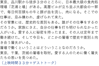 東京、品川駅から徒歩３分のところに、日本最大級の食肉処理場＝「芝浦と場」がある。高層ビルが立ち並ぶ大都会の一郭で、毎日何百頭もの牛と豚が血を流し，肉になる。そこでの仕事は、忌み嫌われ、虐げられて来た。その背景には、歴史的な差別もある。誰がその仕事をするのだろうか。家族にさえ、自分の仕事を打ち明けられなかった人がいる。愛する人に秘密を持ったまま、その人は定年まで働き続けた。そして今日も、どこかの屠場で歴史や差別と向き合う屠夫がいる。屠場で働くということはどういうことなのだろうか。東京，千葉，茨城の屠場を取材。愛する人のために働く屠夫たちの思いを見つめた。