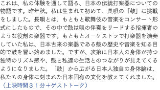 これは、私の体験を通して語る、日本の伝統打楽器についての物語です。昨年秋。私は生まれて初めて、長唄の「鼓」に挑戦をしました。長唄とは、もともと歌舞伎の音楽をコンサート形式にしたもので、その中で鼓は唄の伴奏をリードする指揮者のような役割の楽器です。もともとオーケストラで打楽器を演奏していた私は、日本古来の楽器である鼓の歴史や音楽を知る目的で鼓を習い始めました。ですが、次第に日本人の身体が持つ独特のリズム感や、鼓と私達の生活とのつながりが見えてくるようになりました。「鼓」から広がる日本人独自の身体論は、私たちの身体に刻まれた日本固有の文化を教えてくれました。