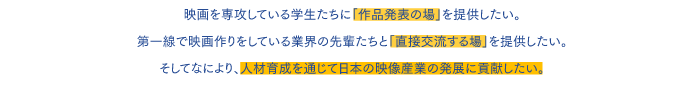 映画を専攻している学生たちに「作品発表の場」を与えたい。現場の第一線で映画作りをしている業界の先輩たちと「直接交流する場」を提供したい。そしてなにより、人材育成を通じて日本の映像産業の発展に貢献したい。