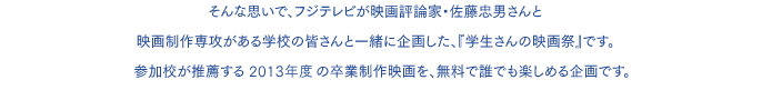 そんな思いで、フジテレビが映画評論家・佐藤忠男さんと映画制作専攻がある学校の皆さんと一緒に企画した、『学生さんの映画祭』です。