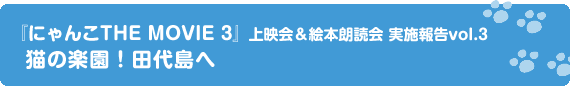 『にゃんこTHE MOVIE 3』上映会＆絵本朗読会 実施報告vol.3　猫の楽園！田代島へ