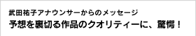 武田祐子アナウンサーからのメッセージ 予想を裏切る作品のクオリティーに、驚愕！