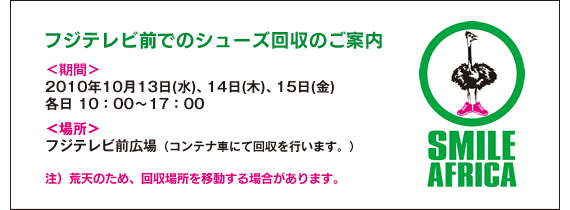 ＜フジテレビ前でのシューズ回収のご案内＞ ■ 期間：2010年10月13日（水）、14日（木）、15日（金）各日とも10：00から17：00まで / ■ 場所：フジテレビ前広場（コンテナ車にて回収を行います。） / 注）荒天のため、回収場所を移動する場合があります。<br>