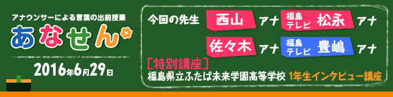 【2016年6月29日】【今回の先生：西山喜久恵アナウンサー・福島テレビ　松永安奈アナウンサー / 佐々木恭子アナウンサー・福島テレビ　豊嶋啓亮アナウンサー】【特別講座】【福島県立ふたば未来学園高等学校　1年生インタビュー講座】