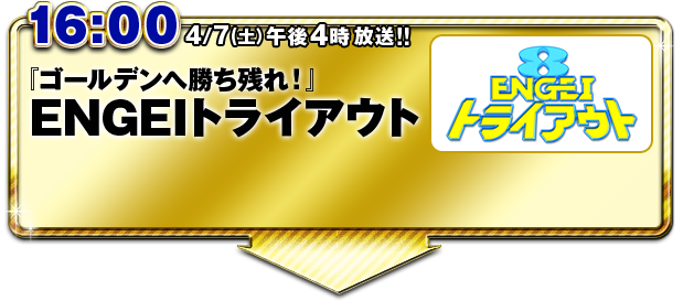 16:00 『ゴールデンへ勝ち残れ!』ENGEIトライアウト