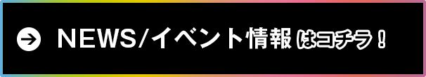 NEWS/イベント情報はコチラ！