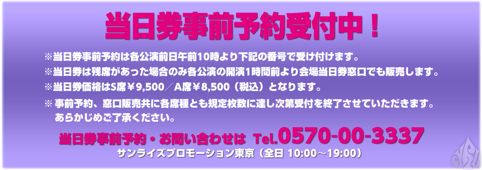 当日券事前予約受付中！※当日券事前予約は各公演前日午前10時より下記の番号で受け付けます。※当日券は残席があった場合のみ各公演の開演1時間前より会場当日券窓口でも販売します。※当日券価格はS席￥9,500／A席￥8,500（税込）となります。※事前予約、窓口販売共に各席種とも規定枚数に達し次第受付を終了させていただきます。あらかじめご了承ください。当日券事前予約・お問い合わせは  Tel.0570-00-3337 サンライズプロモーション東京（全日 10:00〜19:00）
