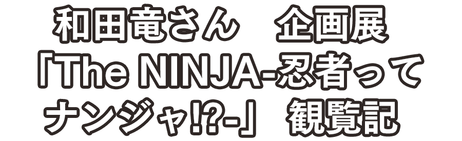 和田竜さん　企画展「The NINJA～忍者ってナンジャ!?」　観覧記