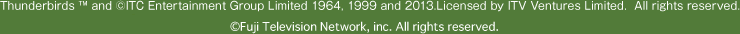 Thunderbirds ™ and ©ITC Entertainment Group Limited 1964, 1999 and 2013.Licensed by ITV Ventures Limited.  All rights reserved.
©Fuji Television Network, inc. All rights reserved.