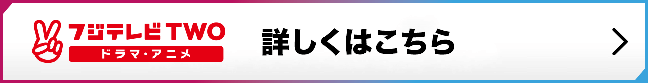 フジテレビTWO ドラマ・アニメ 詳しくはこちら
