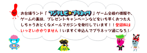 お台場ランド「フジテレビ★プラネッツ」ゲーム全般の情報や、ゲームの裏技、プレゼントキャンペーンなどをいち早くおつたえしちゃうおとくなメールマガジンを発行しています!!登録料はいっさいかかりません!いますぐ申込んでプラネッツ通になろ!