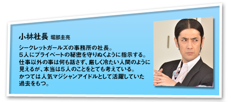 小林社長：シークレットガールズの事務所の社長。５人にプライベートの秘密を守りぬくように指示する。仕事以外の事は何も話さず、厳しく冷たい人間のように見えるが、本当は５人のことをとても考えている。かつては人気マジシャンアイドルとして活躍していた過去をもつ。