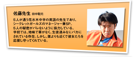 佐藤先生：５人が通う花水木中学の英語の先生であり、シークレットガールズのマネージャー兼ＳＰ。５人の秘密がバレないように協力している。学校では、地味で華がなく、生徒達みなにバカにされている存在。しかし、誰よりも近くで彼女たちを応援し守ってくれている。