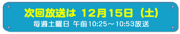 次回放送は12月15日(土)毎週土曜日午前10時25分~10時53分放送