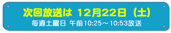 次回放送は12月22日(土)毎週土曜日午前10時25分~10時53分放送
