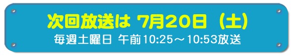 次回放送は7月20日(土)毎週土曜日午前10時25分~10時53分放送