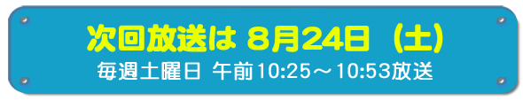 次回放送は8月24日(土)毎週土曜日午前10時25分~10時53分放送