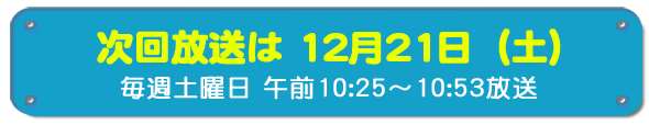 次回放送は12月21日(土)毎週土曜日午前10時25分~10時53分放送