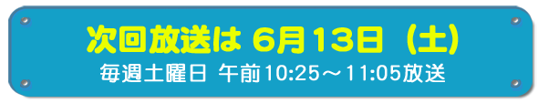 次回放送は6月13日(土)毎週土曜日午前10時25分~11時5分放送