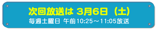 次回放送は3月6日(土)毎週土曜日午前10時25分~11時5分放送