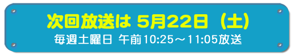 次回放送は5月22日(土)毎週土曜日午前10時25分~11時5分放送