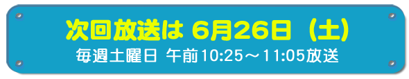 次回放送は6月26日(土)毎週土曜日午前10時25分~11時5分放送
